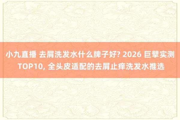 小九直播 去屑洗发水什么牌子好? 2026 巨擘实测 TOP10, 全头皮适配的去屑止痒洗发水推选