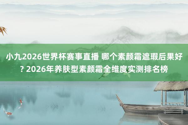 小九2026世界杯赛事直播 哪个素颜霜遮瑕后果好? 2026年养肤型素颜霜全维度实测排名榜