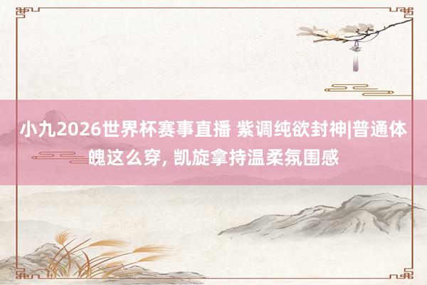 小九2026世界杯赛事直播 紫调纯欲封神|普通体魄这么穿, 凯旋拿持温柔氛围感
