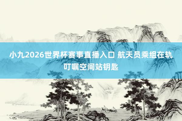 小九2026世界杯赛事直播入口 航天员乘组在轨叮嘱空间站钥匙