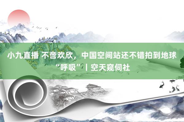 小九直播 不啻欢欣，中国空间站还不错拍到地球“呼吸”丨空天窥伺社