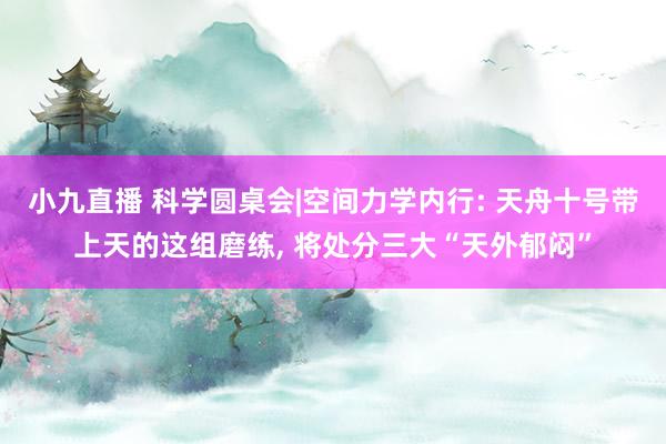 小九直播 科学圆桌会|空间力学内行: 天舟十号带上天的这组磨练, 将处分三大“天外郁闷”