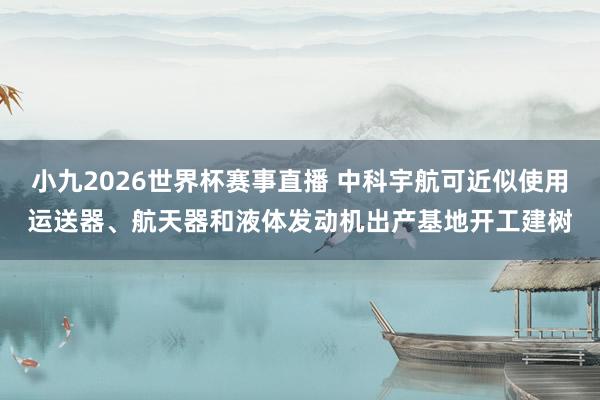 小九2026世界杯赛事直播 中科宇航可近似使用运送器、航天器和液体发动机出产基地开工建树
