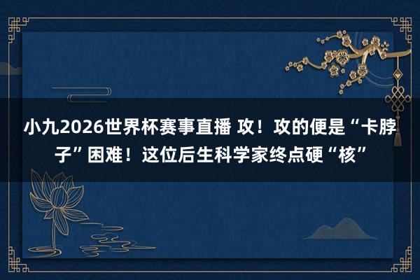 小九2026世界杯赛事直播 攻！攻的便是“卡脖子”困难！这位后生科学家终点硬“核”