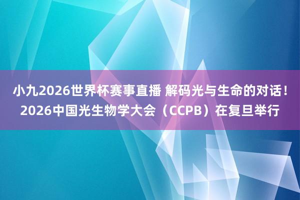 小九2026世界杯赛事直播 解码光与生命的对话！2026中国光生物学大会（CCPB）在复旦举行