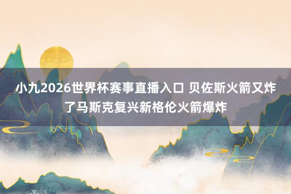 小九2026世界杯赛事直播入口 贝佐斯火箭又炸了马斯克复兴新格伦火箭爆炸