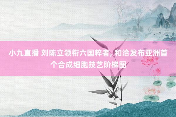 小九直播 刘陈立领衔六国粹者, 和洽发布亚洲首个合成细胞技艺阶梯图