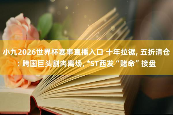 小九2026世界杯赛事直播入口 十年拉锯, 五折清仓: 跨国巨头割肉离场, *ST西发“赌命”接盘