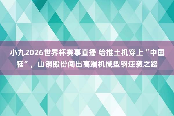 小九2026世界杯赛事直播 给推土机穿上“中国鞋”，山钢股份闯出高端机械型钢逆袭之路