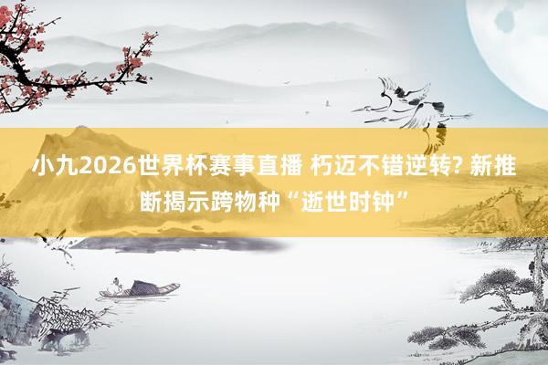 小九2026世界杯赛事直播 朽迈不错逆转? 新推断揭示跨物种“逝世时钟”