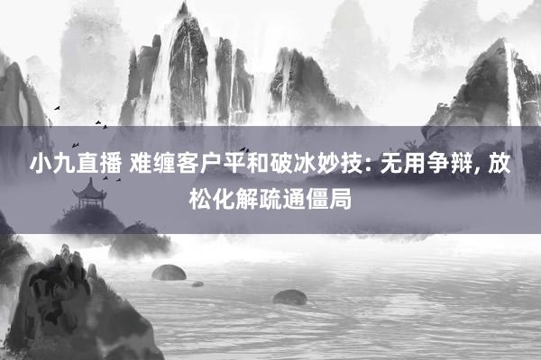 小九直播 难缠客户平和破冰妙技: 无用争辩, 放松化解疏通僵局