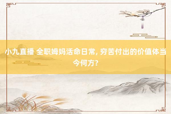 小九直播 全职姆妈活命日常, 穷苦付出的价值体当今何方?