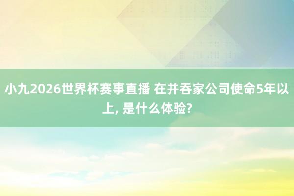 小九2026世界杯赛事直播 在并吞家公司使命5年以上, 是什么体验?