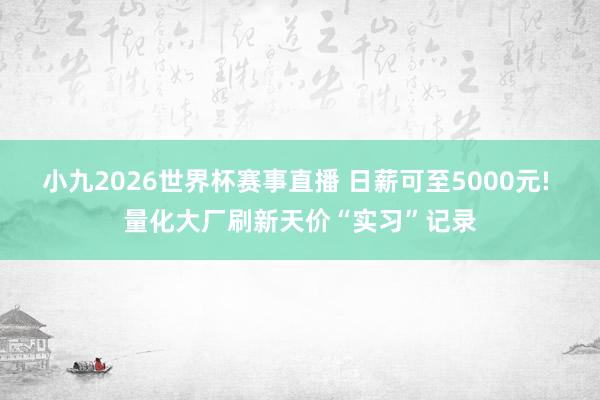 小九2026世界杯赛事直播 日薪可至5000元! 量化大厂刷新天价“实习”记录