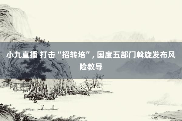 小九直播 打击“招转培”, 国度五部门斡旋发布风险教导