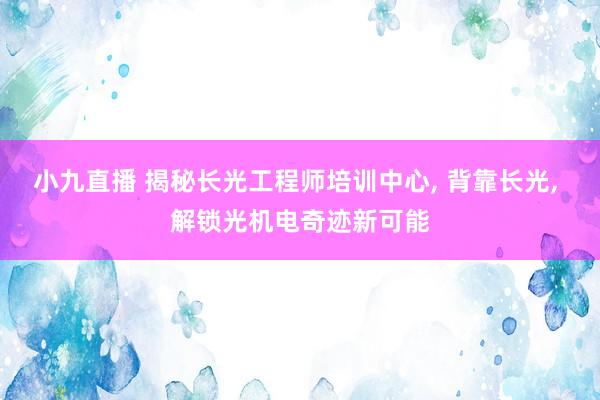 小九直播 揭秘长光工程师培训中心, 背靠长光, 解锁光机电奇迹新可能