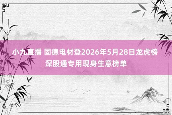小九直播 固德电材登2026年5月28日龙虎榜 深股通专用现身生意榜单