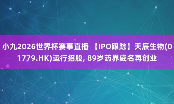 小九2026世界杯赛事直播 【IPO跟踪】天辰生物(01779.HK)运行招股, 89岁药界威名再创业