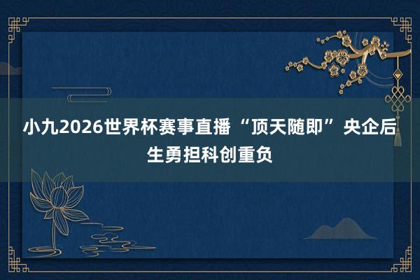 小九2026世界杯赛事直播 “顶天随即” 央企后生勇担科创重负