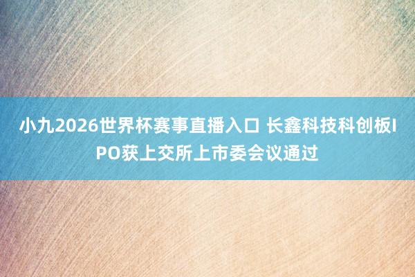 小九2026世界杯赛事直播入口 长鑫科技科创板IPO获上交所上市委会议通过