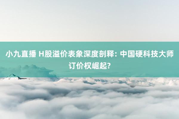小九直播 H股溢价表象深度剖释: 中国硬科技大师订价权崛起?