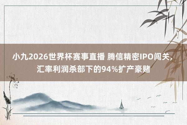 小九2026世界杯赛事直播 腾信精密IPO闯关, 汇率利润杀部下的94%扩产豪赌