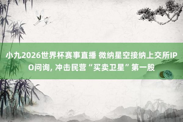 小九2026世界杯赛事直播 微纳星空接纳上交所IPO问询, 冲击民营“买卖卫星”第一股