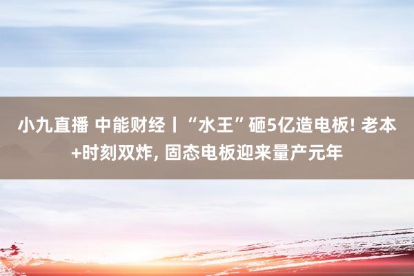 小九直播 中能财经丨“水王”砸5亿造电板! 老本+时刻双炸, 固态电板迎来量产元年
