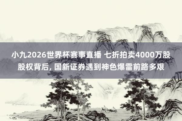小九2026世界杯赛事直播 七折拍卖4000万股股权背后, 国新证券遇到神色爆雷前路多艰