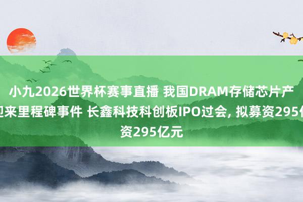 小九2026世界杯赛事直播 我国DRAM存储芯片产业迎来里程碑事件 长鑫科技科创板IPO过会, 拟募资295亿元