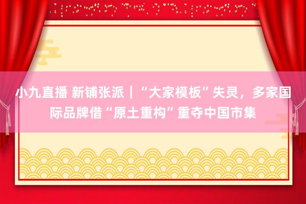 小九直播 新铺张派｜“大家模板”失灵，多家国际品牌借“原土重构”重夺中国市集