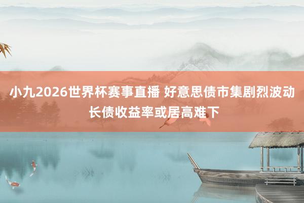 小九2026世界杯赛事直播 好意思债市集剧烈波动 长债收益率或居高难下