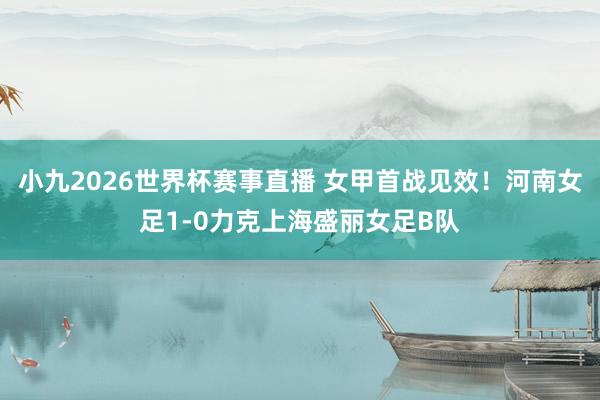小九2026世界杯赛事直播 女甲首战见效！河南女足1-0力克上海盛丽女足B队