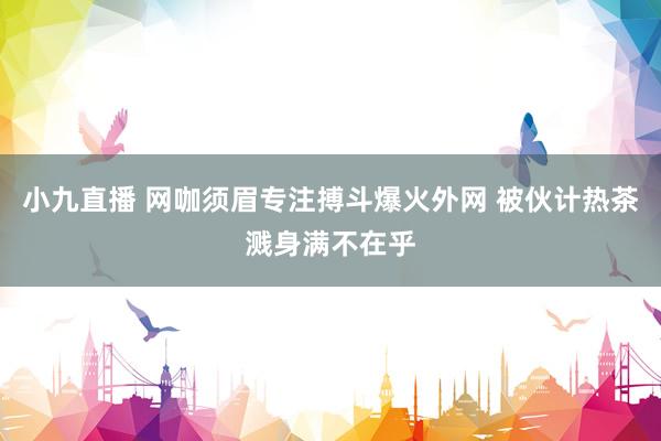 小九直播 网咖须眉专注搏斗爆火外网 被伙计热茶溅身满不在乎