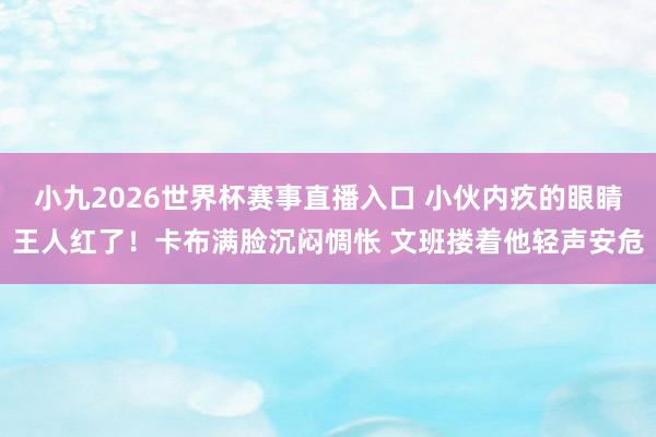 小九2026世界杯赛事直播入口 小伙内疚的眼睛王人红了！卡布满脸沉闷惆怅 文班搂着他轻声安危