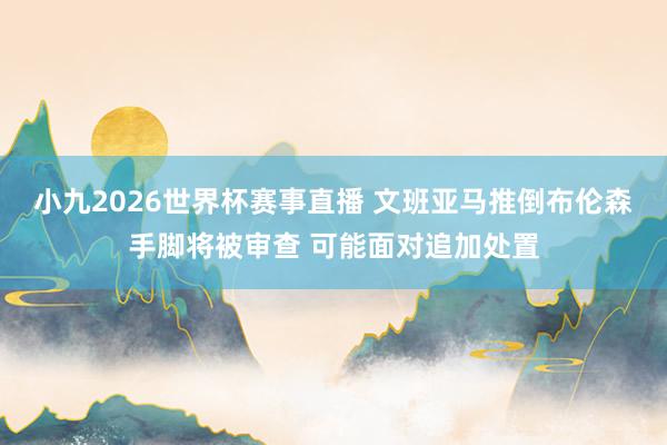 小九2026世界杯赛事直播 文班亚马推倒布伦森手脚将被审查 可能面对追加处置