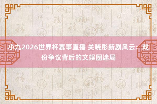 小九2026世界杯赛事直播 关晓彤新剧风云：戏份争议背后的文娱圈迷局