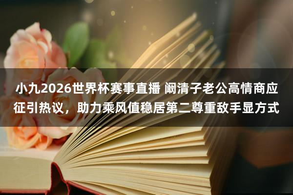 小九2026世界杯赛事直播 阚清子老公高情商应征引热议，助力乘风值稳居第二尊重敌手显方式