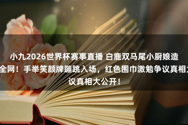 小九2026世界杯赛事直播 白鹿双马尾小厨娘造型萌翻全网！手举笑颜牌蹦跳入场，红色围巾激勉争议真相大公开！