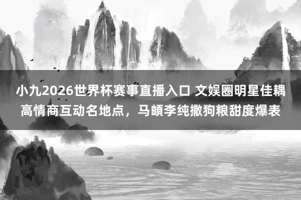 小九2026世界杯赛事直播入口 文娱圈明星佳耦高情商互动名地点，马頔李纯撒狗粮甜度爆表
