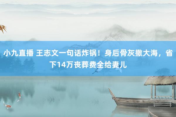 小九直播 王志文一句话炸锅！身后骨灰撒大海，省下14万丧葬费全给妻儿
