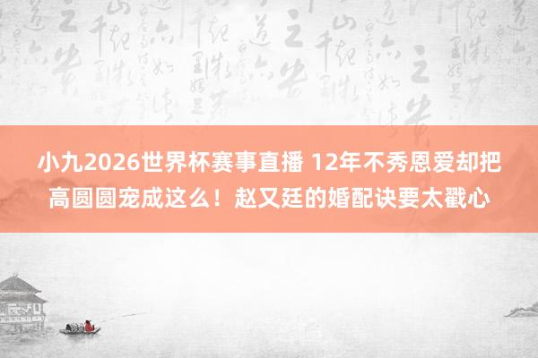 小九2026世界杯赛事直播 12年不秀恩爱却把高圆圆宠成这么！赵又廷的婚配诀要太戳心