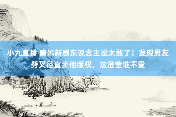 小九直播 唐嫣新剧东说念主设太敢了!发现男友劈叉径直卖他版权,这澄莹谁不爱