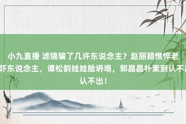 小九直播 滤镜骗了几许东说念主？赵丽颖憔悴老态吓东说念主，谭松韵娃娃脸坍塌，郭晶晶朴素到认不出！