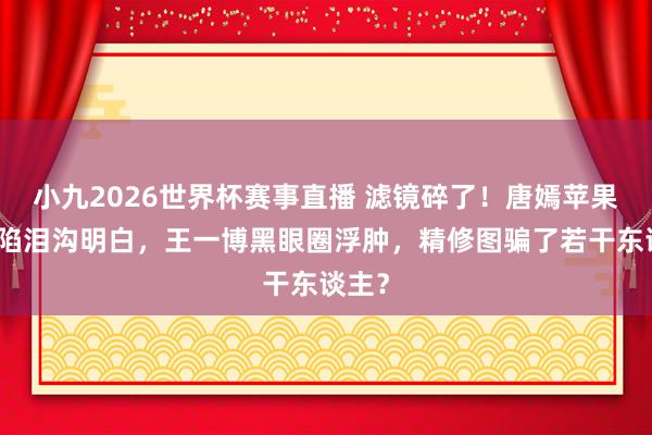 小九2026世界杯赛事直播 滤镜碎了！唐嫣苹果肌塌陷泪沟明白，王一博黑眼圈浮肿，精修图骗了若干东谈主？