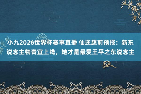 小九2026世界杯赛事直播 仙逆超前预报：新东说念主物青宜上线，她才是最爱王平之东说念主