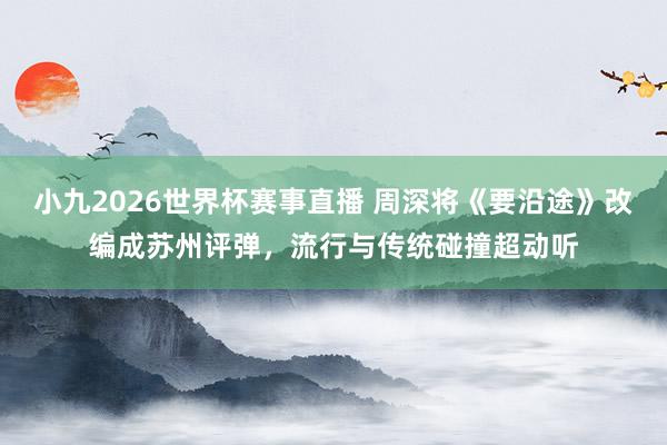 小九2026世界杯赛事直播 周深将《要沿途》改编成苏州评弹，流行与传统碰撞超动听