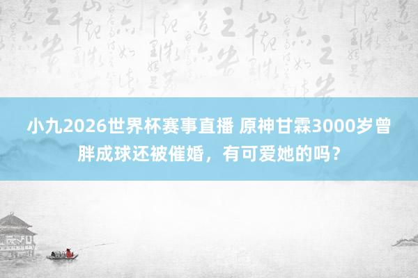 小九2026世界杯赛事直播 原神甘霖3000岁曾胖成球还被催婚，有可爱她的吗？