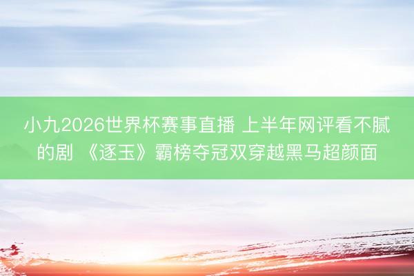 小九2026世界杯赛事直播 上半年网评看不腻的剧 《逐玉》霸榜夺冠双穿越黑马超颜面