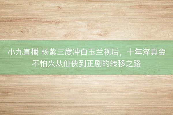 小九直播 杨紫三度冲白玉兰视后，十年淬真金不怕火从仙侠到正剧的转移之路